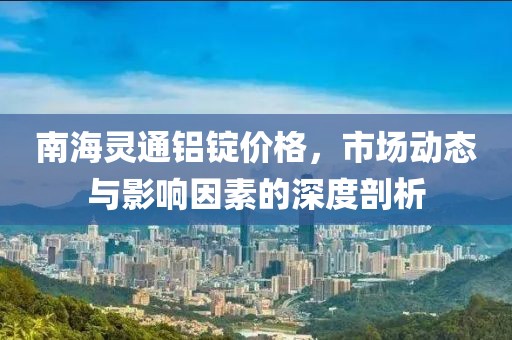 南海灵通铝锭价格，市场动态与影响因素的深度剖析