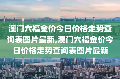 澳门六福金价今日价格走势查询表图片最新,澳门六福金价今日价格走势查询表图片最新