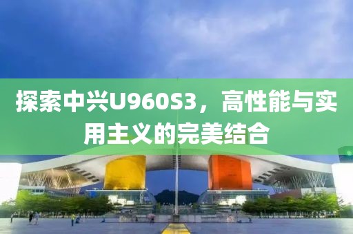 探索中兴U960S3，高性能与实用主义的完美结合