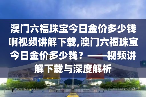 澳门六福珠宝今日金价多少钱啊视频讲解下载,澳门六福珠宝今日金价多少钱？——视频讲解下载与深度解析