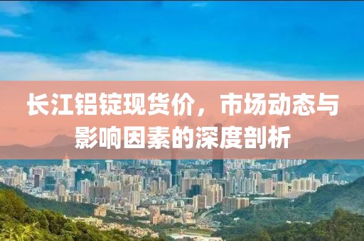 长江铝锭现货价，市场动态与影响因素的深度剖析