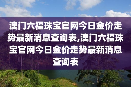 澳门六福珠宝官网今日金价走势最新消息查询表,澳门六福珠宝官网今日金价走势最新消息查询表