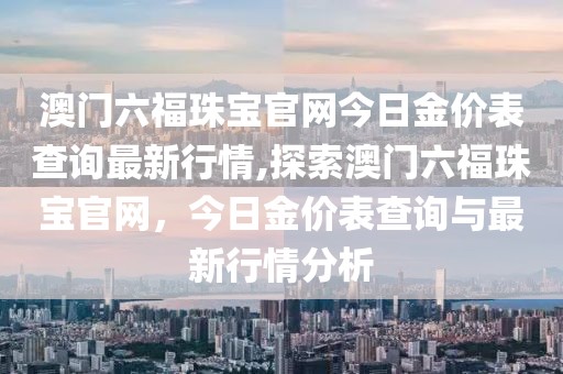 澳门六福珠宝官网今日金价表查询最新行情,探索澳门六福珠宝官网，今日金价表查询与最新行情分析