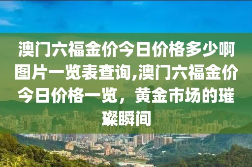 澳门六福金价今日价格多少啊图片一览表查询,澳门六福金价今日价格一览，黄金市场的璀璨瞬间