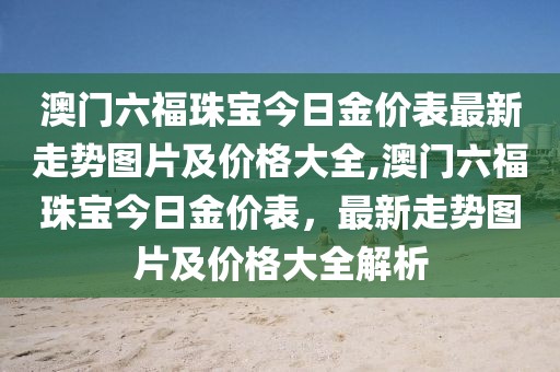 澳门六福珠宝今日金价表最新走势图片及价格大全,澳门六福珠宝今日金价表，最新走势图片及价格大全解析