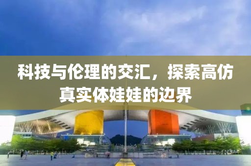 科技与伦理的交汇，探索高仿真实体娃娃的边界