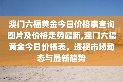 澳门六福黄金今日价格表查询图片及价格走势最新,澳门六福黄金今日价格表，透视市场动态与最新趋势