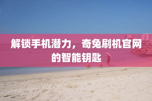 解锁手机潜力，奇兔刷机官网的智能钥匙