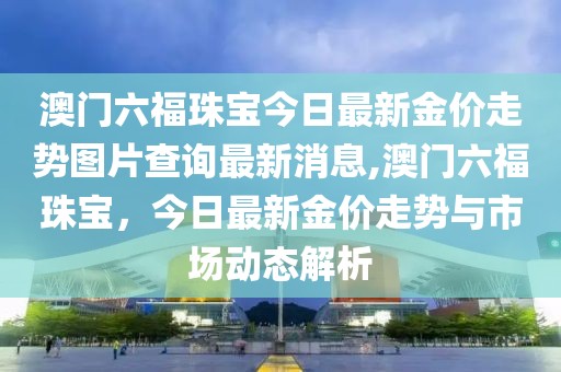 澳门六福珠宝今日最新金价走势图片查询最新消息,澳门六福珠宝，今日最新金价走势与市场动态解析