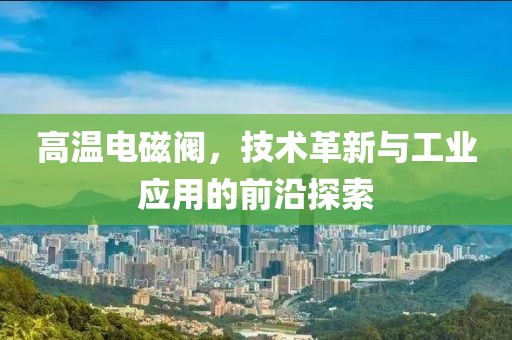 高温电磁阀，技术革新与工业应用的前沿探索