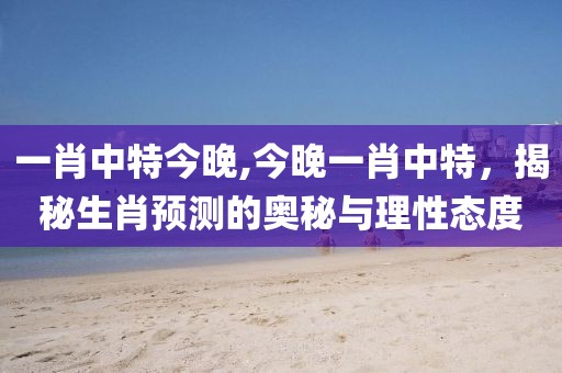 一肖中特今晚,今晚一肖中特，揭秘生肖预测的奥秘与理性态度