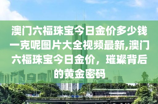 澳门六福珠宝今日金价多少钱一克呢图片大全视频最新,澳门六福珠宝今日金价，璀璨背后的黄金密码