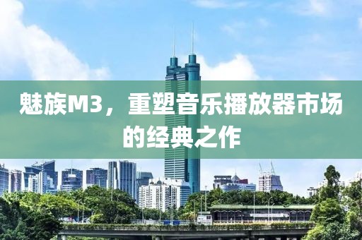魅族M3，重塑音乐播放器市场的经典之作