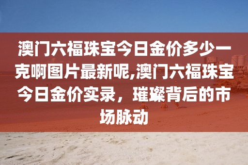 澳门六福珠宝今日金价多少一克啊图片最新呢,澳门六福珠宝今日金价实录，璀璨背后的市场脉动