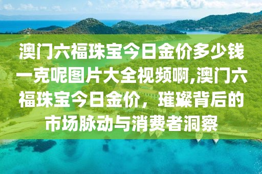 澳门六福珠宝今日金价多少钱一克呢图片大全视频啊,澳门六福珠宝今日金价，璀璨背后的市场脉动与消费者洞察