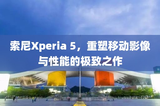 索尼Xperia 5，重塑移动影像与性能的极致之作