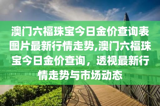 澳门六福珠宝今日金价查询表图片最新行情走势,澳门六福珠宝今日金价查询，透视最新行情走势与市场动态