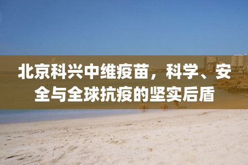 北京科兴中维疫苗，科学、安全与全球抗疫的坚实后盾