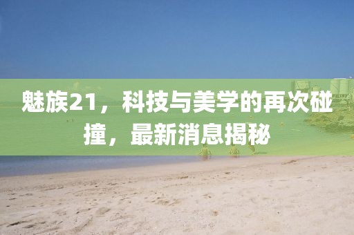 魅族21，科技与美学的再次碰撞，最新消息揭秘