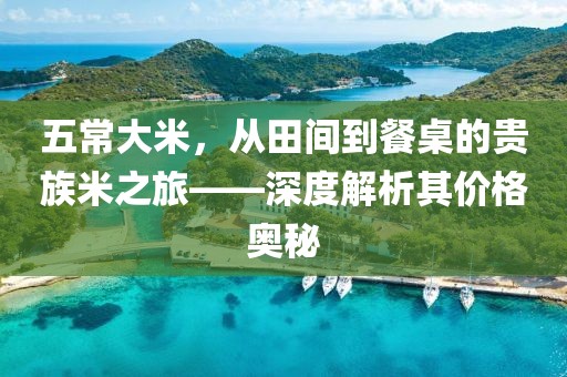 五常大米，从田间到餐桌的贵族米之旅——深度解析其价格奥秘