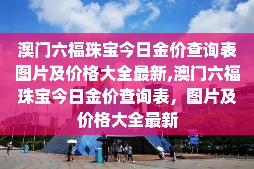 澳门六福珠宝今日金价查询表图片及价格大全最新,澳门六福珠宝今日金价查询表，图片及价格大全最新