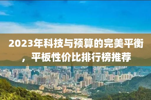 2023年科技与预算的完美平衡，平板性价比排行榜推荐