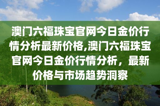 澳门六福珠宝官网今日金价行情分析最新价格,澳门六福珠宝官网今日金价行情分析，最新价格与市场趋势洞察