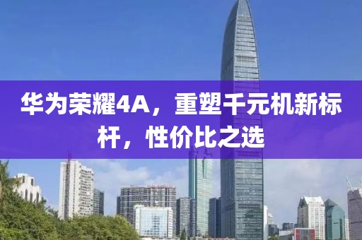 华为荣耀4A，重塑千元机新标杆，性价比之选