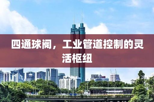 四通球阀，工业管道控制的灵活枢纽