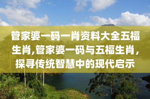 管家婆一码一肖资料大全五福生肖,管家婆一码与五福生肖，探寻传统智慧中的现代启示