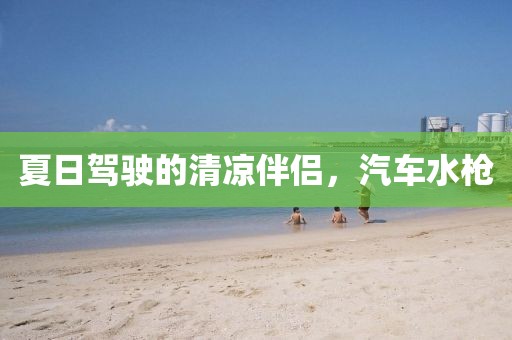 夏日驾驶的清凉伴侣，汽车水枪