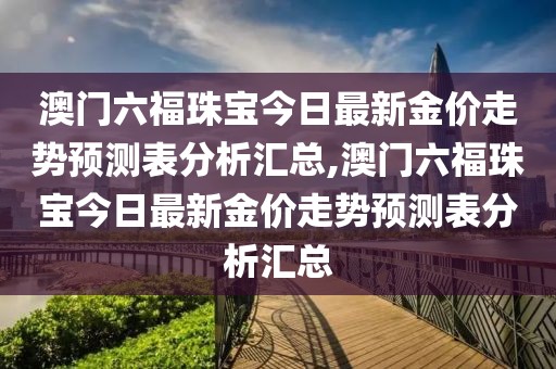 澳门六福珠宝今日最新金价走势预测表分析汇总,澳门六福珠宝今日最新金价走势预测表分析汇总