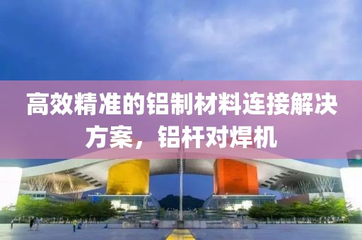 高效精准的铝制材料连接解决方案，铝杆对焊机