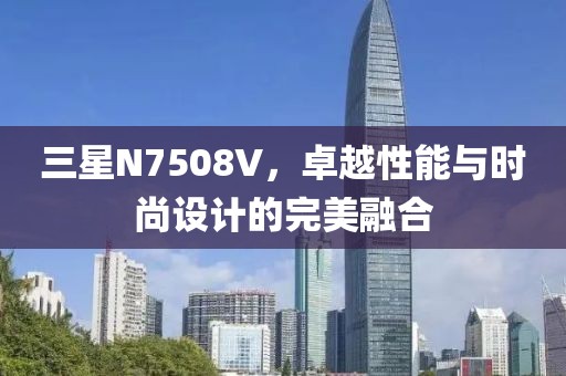 三星N7508V，卓越性能与时尚设计的完美融合