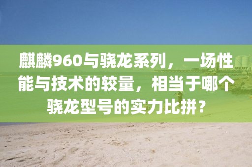 麒麟960与骁龙系列，一场性能与技术的较量，相当于哪个骁龙型号的实力比拼？
