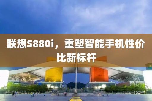 联想S880i，重塑智能手机性价比新标杆