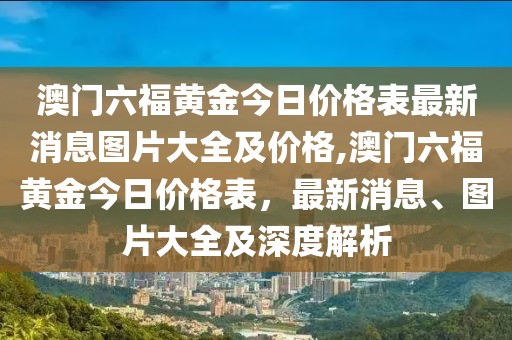 澳门六福黄金今日价格表最新消息图片大全及价格,澳门六福黄金今日价格表，最新消息、图片大全及深度解析