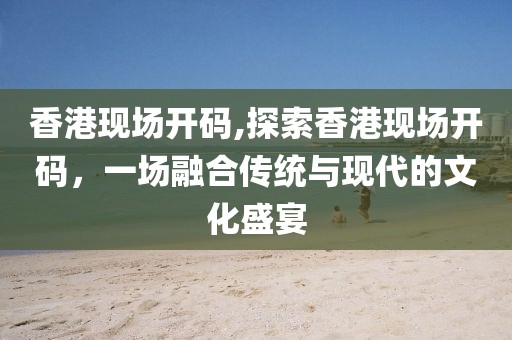 香港现场开码,探索香港现场开码，一场融合传统与现代的文化盛宴