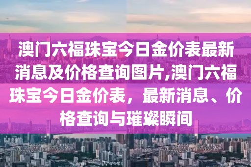 澳门六福珠宝今日金价表最新消息及价格查询图片,澳门六福珠宝今日金价表，最新消息、价格查询与璀璨瞬间