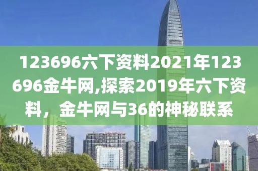 123696六下资料2021年123696金牛网,探索2019年六下资料，金牛网与36的神秘联系