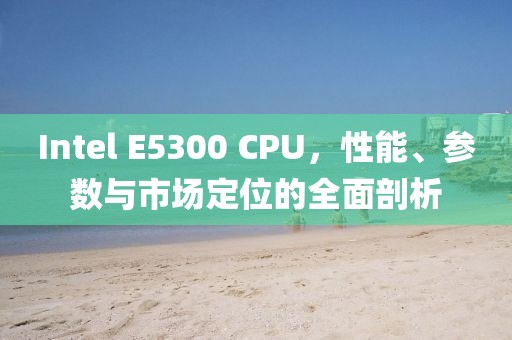Intel E5300 CPU，性能、参数与市场定位的全面剖析
