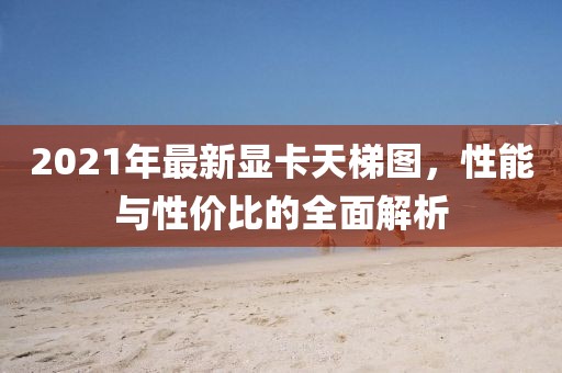 2021年最新显卡天梯图，性能与性价比的全面解析