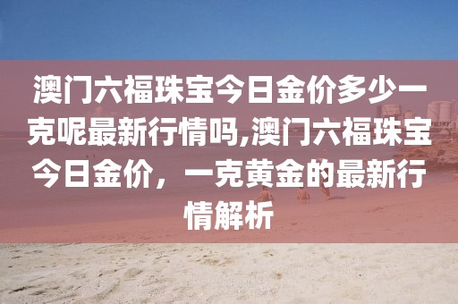 澳门六福珠宝今日金价多少一克呢最新行情吗,澳门六福珠宝今日金价，一克黄金的最新行情解析