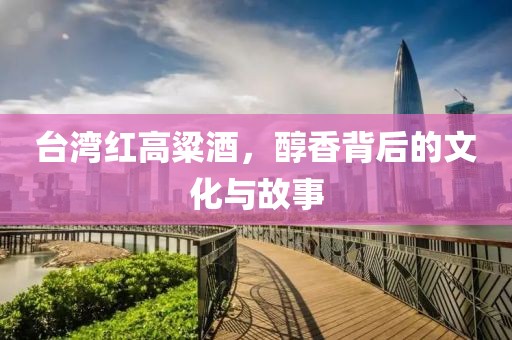 台湾红高粱酒，醇香背后的文化与故事