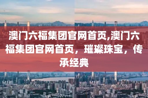 澳门六福集团官网首页,澳门六福集团官网首页，璀璨珠宝，传承经典