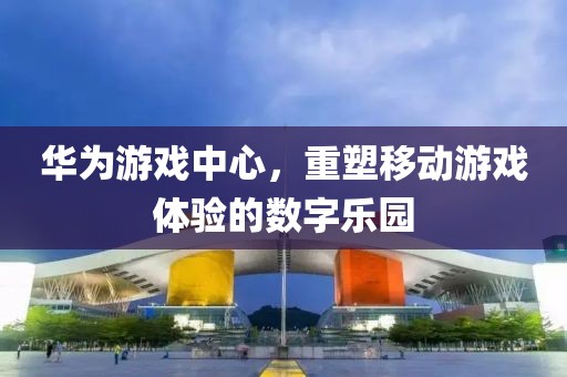 华为游戏中心，重塑移动游戏体验的数字乐园