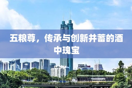 五粮尊，传承与创新并蓄的酒中瑰宝