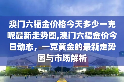 澳门六福金价格今天多少一克呢最新走势图,澳门六福金价今日动态，一克黄金的最新走势图与市场解析