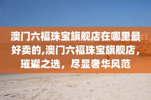 澳门六福珠宝旗舰店在哪里最好卖的,澳门六福珠宝旗舰店，璀璨之选，尽显奢华风范