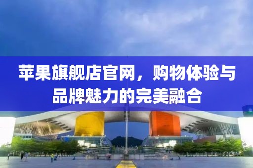 苹果旗舰店官网，购物体验与品牌魅力的完美融合